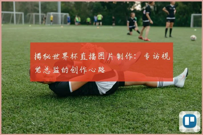 揭秘世界杯直播图片制作:专访视觉总监的创作心路