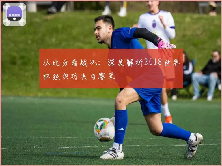 从比分看战况:深度解析2018世界杯经典对决与赛果