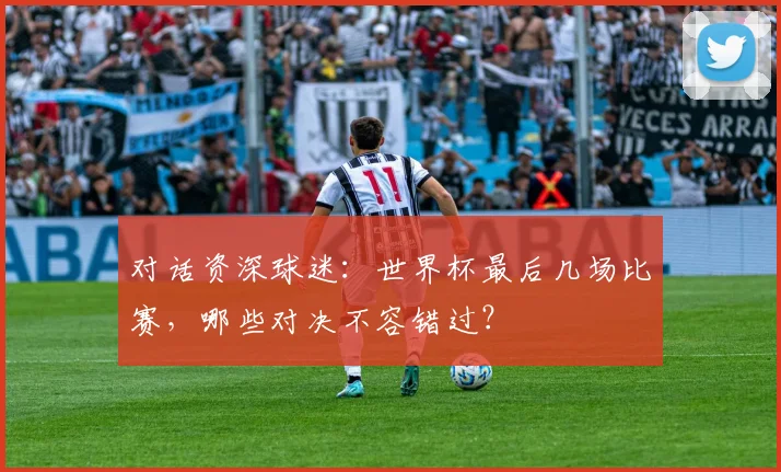 对话资深球迷:世界杯最后几场比赛,哪些对决不容错过?