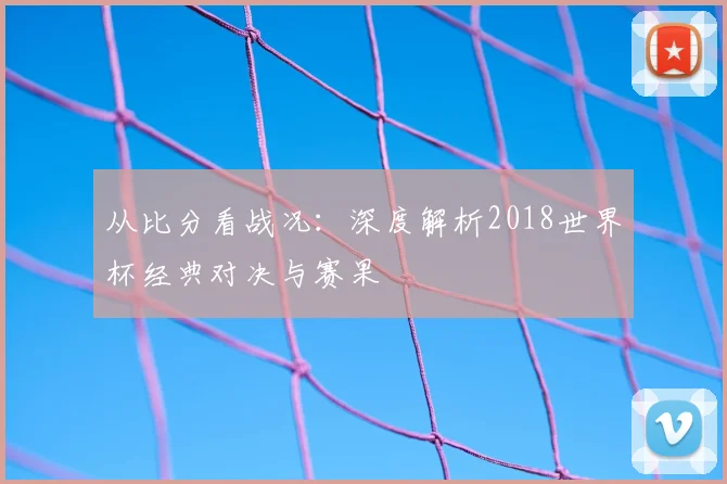 从比分看战况:深度解析2018世界杯经典对决与赛果